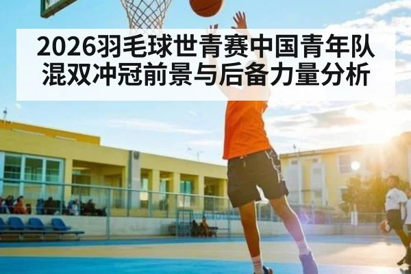 2026羽毛球世青赛中国青年队混双冲冠前景与后备力量分析